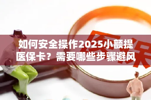 如何安全操作2025小额提医保卡？需要哪些步骤避风险？